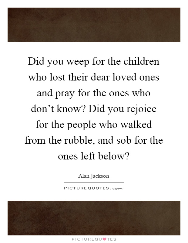 Did you weep for the children who lost their dear loved ones and pray for the ones who don't know? Did you rejoice for the people who walked from the rubble, and sob for the ones left below? Picture Quote #1