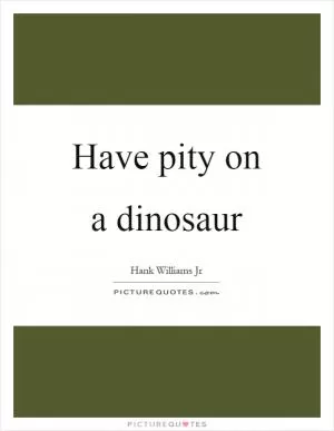 Have pity on a dinosaur Picture Quote #1