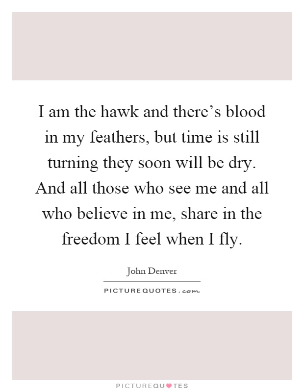 I am the hawk and there's blood in my feathers, but time is still turning they soon will be dry. And all those who see me and all who believe in me, share in the freedom I feel when I fly Picture Quote #1