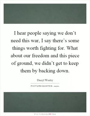 I hear people saying we don’t need this war, I say there’s some things worth fighting for. What about our freedom and this piece of ground, we didn’t get to keep them by backing down Picture Quote #1