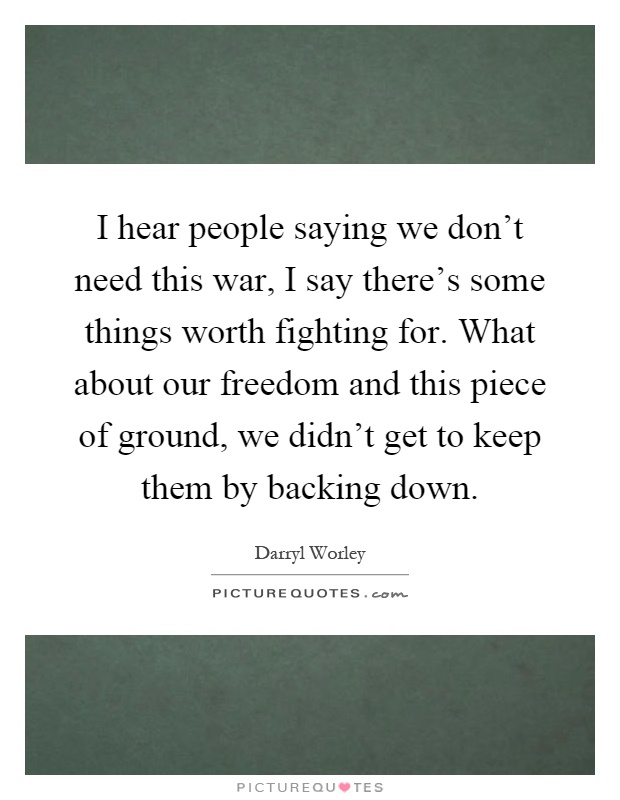 I hear people saying we don't need this war, I say there's some things worth fighting for. What about our freedom and this piece of ground, we didn't get to keep them by backing down Picture Quote #1