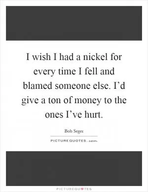 I wish I had a nickel for every time I fell and blamed someone else. I’d give a ton of money to the ones I’ve hurt Picture Quote #1