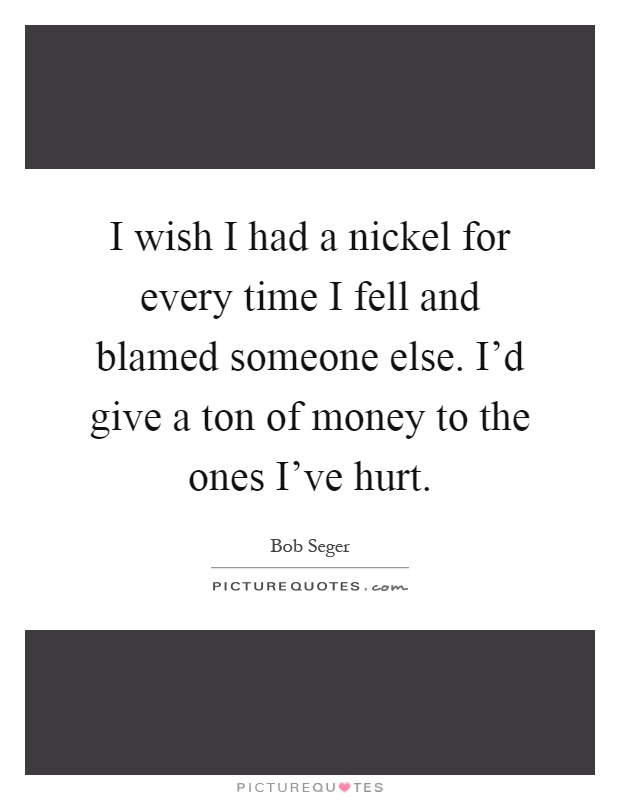 I wish I had a nickel for every time I fell and blamed someone else. I'd give a ton of money to the ones I've hurt Picture Quote #1