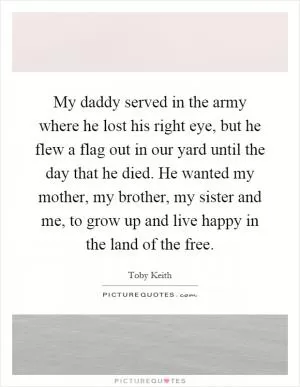 My daddy served in the army where he lost his right eye, but he flew a flag out in our yard until the day that he died. He wanted my mother, my brother, my sister and me, to grow up and live happy in the land of the free Picture Quote #1