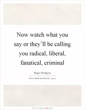 Now watch what you say or they’ll be calling you radical, liberal, fanatical, criminal Picture Quote #1