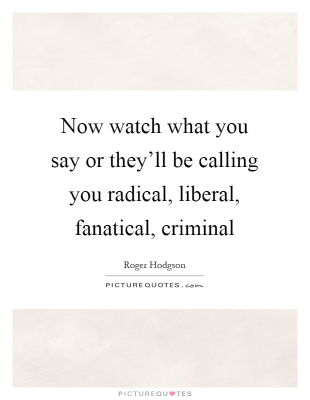 Now watch what you say or they'll be calling you radical, liberal, fanatical, criminal Picture Quote #1