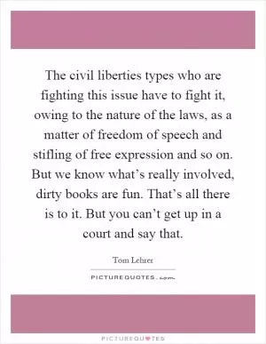 The civil liberties types who are fighting this issue have to fight it, owing to the nature of the laws, as a matter of freedom of speech and stifling of free expression and so on. But we know what’s really involved, dirty books are fun. That’s all there is to it. But you can’t get up in a court and say that Picture Quote #1