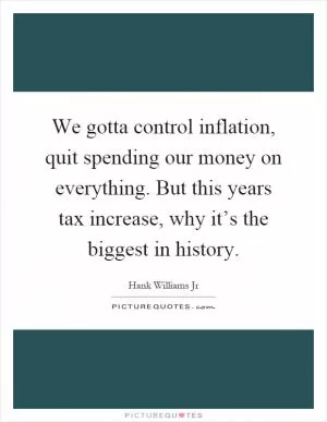 We gotta control inflation, quit spending our money on everything. But this years tax increase, why it’s the biggest in history Picture Quote #1