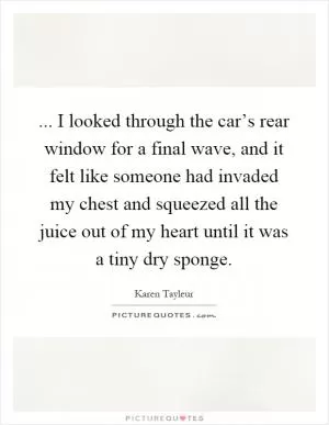 ... I looked through the car’s rear window for a final wave, and it felt like someone had invaded my chest and squeezed all the juice out of my heart until it was a tiny dry sponge Picture Quote #1