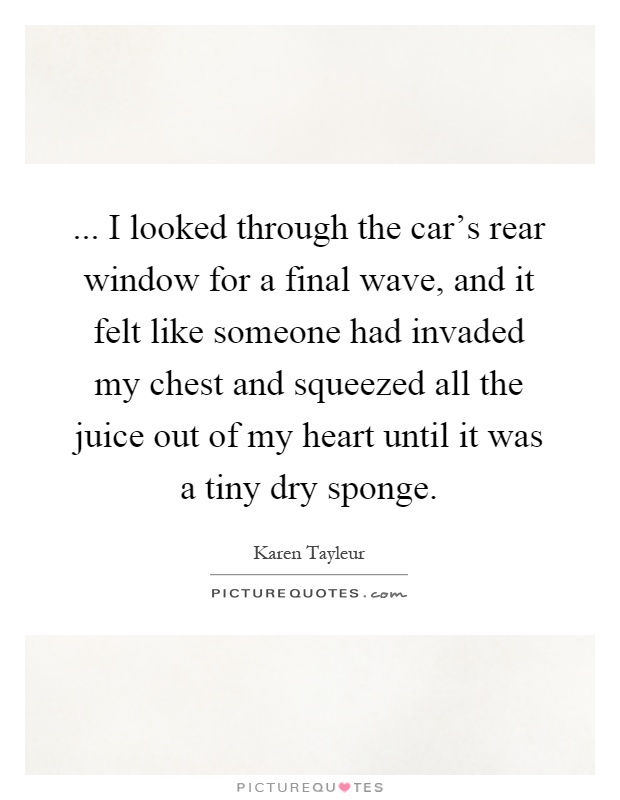 ... I looked through the car's rear window for a final wave, and it felt like someone had invaded my chest and squeezed all the juice out of my heart until it was a tiny dry sponge Picture Quote #1