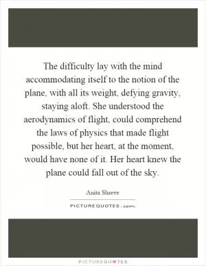 The difficulty lay with the mind accommodating itself to the notion of the plane, with all its weight, defying gravity, staying aloft. She understood the aerodynamics of flight, could comprehend the laws of physics that made flight possible, but her heart, at the moment, would have none of it. Her heart knew the plane could fall out of the sky Picture Quote #1