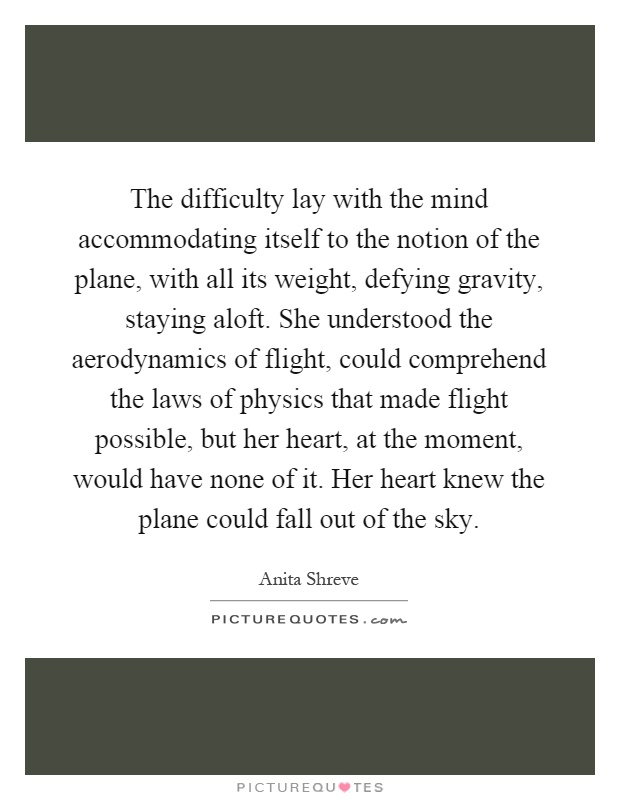 The difficulty lay with the mind accommodating itself to the notion of the plane, with all its weight, defying gravity, staying aloft. She understood the aerodynamics of flight, could comprehend the laws of physics that made flight possible, but her heart, at the moment, would have none of it. Her heart knew the plane could fall out of the sky Picture Quote #1