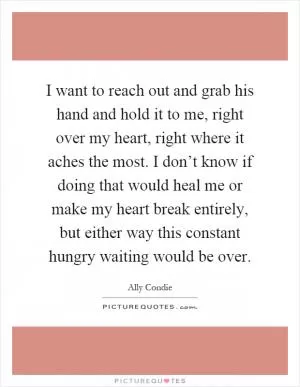 I want to reach out and grab his hand and hold it to me, right over my heart, right where it aches the most. I don’t know if doing that would heal me or make my heart break entirely, but either way this constant hungry waiting would be over Picture Quote #1