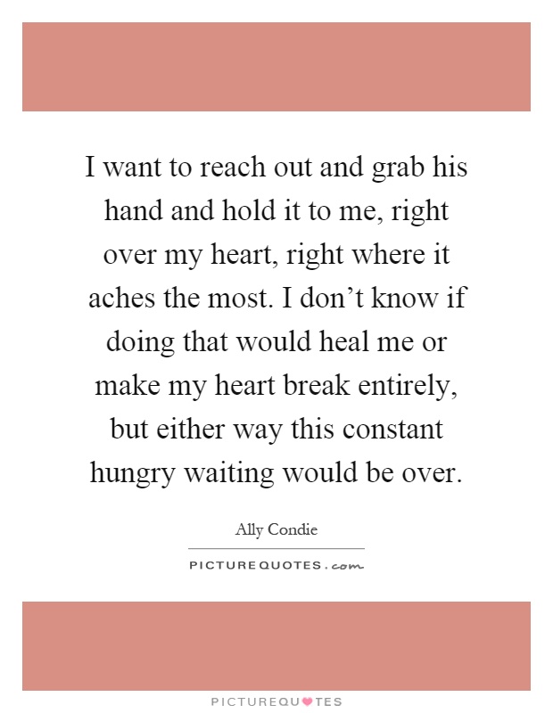 I want to reach out and grab his hand and hold it to me, right over my heart, right where it aches the most. I don't know if doing that would heal me or make my heart break entirely, but either way this constant hungry waiting would be over Picture Quote #1