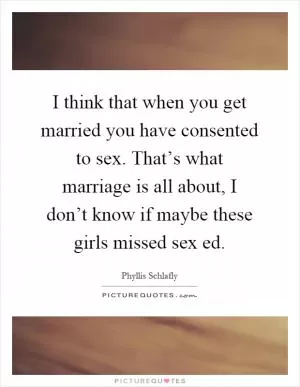I think that when you get married you have consented to sex. That’s what marriage is all about, I don’t know if maybe these girls missed sex ed Picture Quote #1