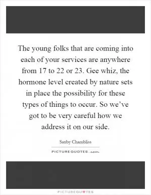 The young folks that are coming into each of your services are anywhere from 17 to 22 or 23. Gee whiz, the hormone level created by nature sets in place the possibility for these types of things to occur. So we’ve got to be very careful how we address it on our side Picture Quote #1