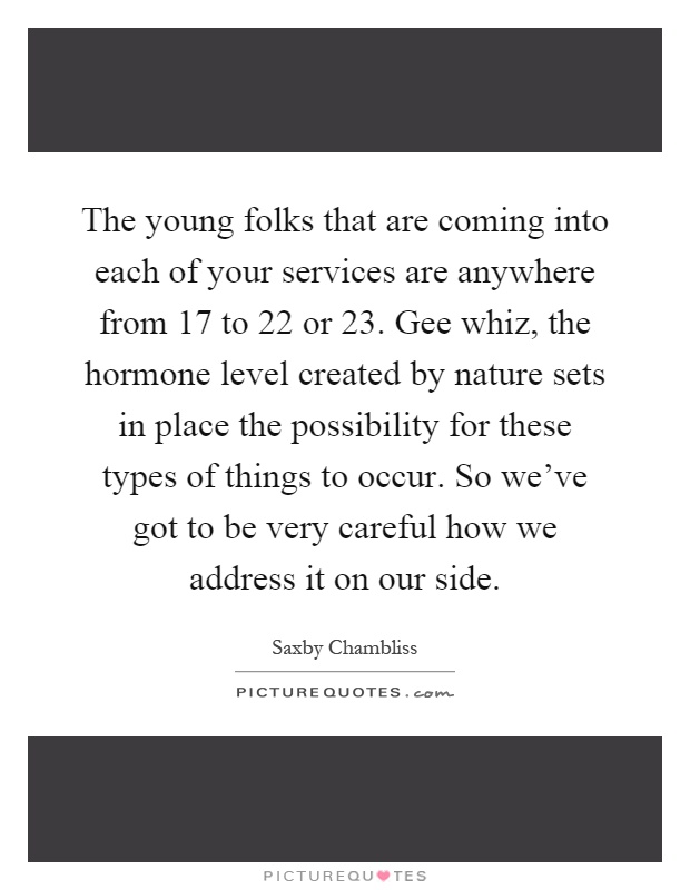 The young folks that are coming into each of your services are anywhere from 17 to 22 or 23. Gee whiz, the hormone level created by nature sets in place the possibility for these types of things to occur. So we've got to be very careful how we address it on our side Picture Quote #1