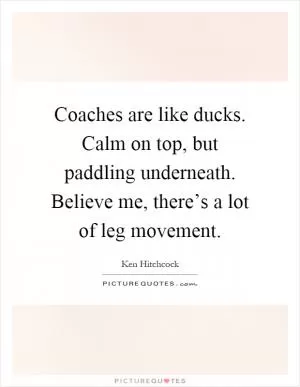 Coaches are like ducks. Calm on top, but paddling underneath. Believe me, there’s a lot of leg movement Picture Quote #1