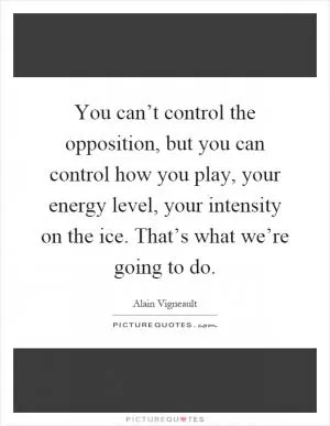 You can’t control the opposition, but you can control how you play, your energy level, your intensity on the ice. That’s what we’re going to do Picture Quote #1