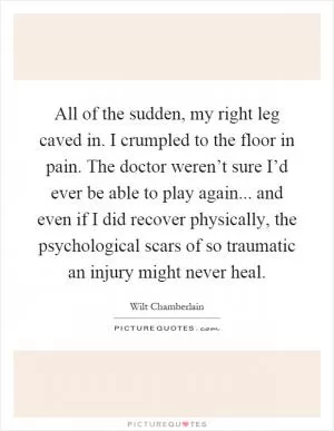 All of the sudden, my right leg caved in. I crumpled to the floor in pain. The doctor weren’t sure I’d ever be able to play again... and even if I did recover physically, the psychological scars of so traumatic an injury might never heal Picture Quote #1