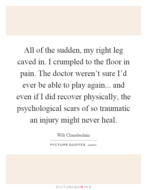 All of the sudden, my right leg caved in. I crumpled to the floor in pain. The doctor weren't sure I'd ever be able to play again... and even if I did recover physically, the psychological scars of so traumatic an injury might never heal Picture Quote #1