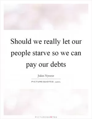 Should we really let our people starve so we can pay our debts Picture Quote #1