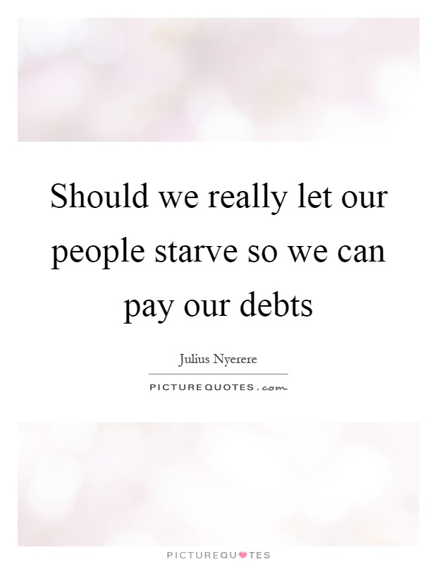 Should we really let our people starve so we can pay our debts Picture Quote #1