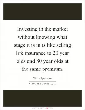 Investing in the market without knowing what stage it is in is like selling life insurance to 20 year olds and 80 year olds at the same premium Picture Quote #1