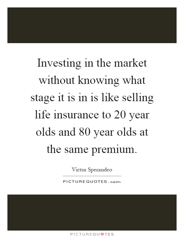Investing in the market without knowing what stage it is in is like selling life insurance to 20 year olds and 80 year olds at the same premium Picture Quote #1