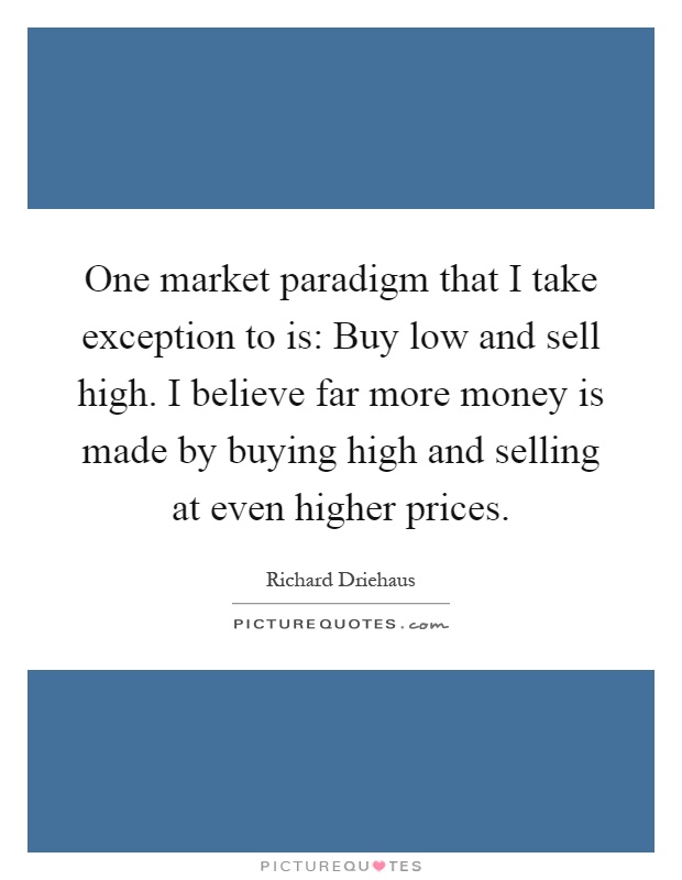 One market paradigm that I take exception to is: Buy low and sell high. I believe far more money is made by buying high and selling at even higher prices Picture Quote #1