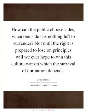 How can the public choose sides, when one side has nothing left to surrender? Not until the right is prepared to lose on principles will we ever hope to win this culture war on which the survival of our nation depends Picture Quote #1