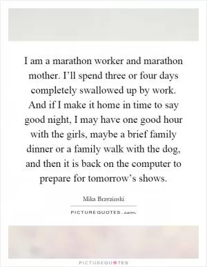 I am a marathon worker and marathon mother. I’ll spend three or four days completely swallowed up by work. And if I make it home in time to say good night, I may have one good hour with the girls, maybe a brief family dinner or a family walk with the dog, and then it is back on the computer to prepare for tomorrow’s shows Picture Quote #1