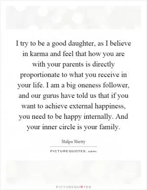 I try to be a good daughter, as I believe in karma and feel that how you are with your parents is directly proportionate to what you receive in your life. I am a big oneness follower, and our gurus have told us that if you want to achieve external happiness, you need to be happy internally. And your inner circle is your family Picture Quote #1
