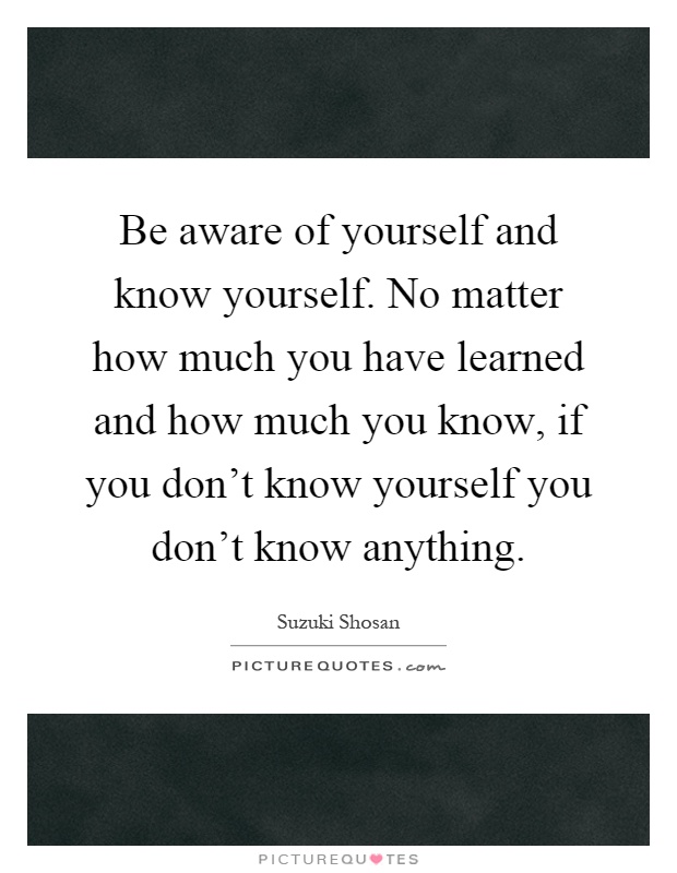 Be aware of yourself and know yourself. No matter how much you have learned and how much you know, if you don't know yourself you don't know anything Picture Quote #1
