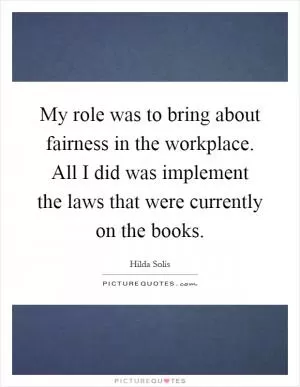 My role was to bring about fairness in the workplace. All I did was implement the laws that were currently on the books Picture Quote #1