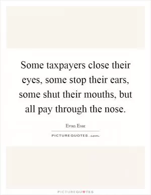Some taxpayers close their eyes, some stop their ears, some shut their mouths, but all pay through the nose Picture Quote #1
