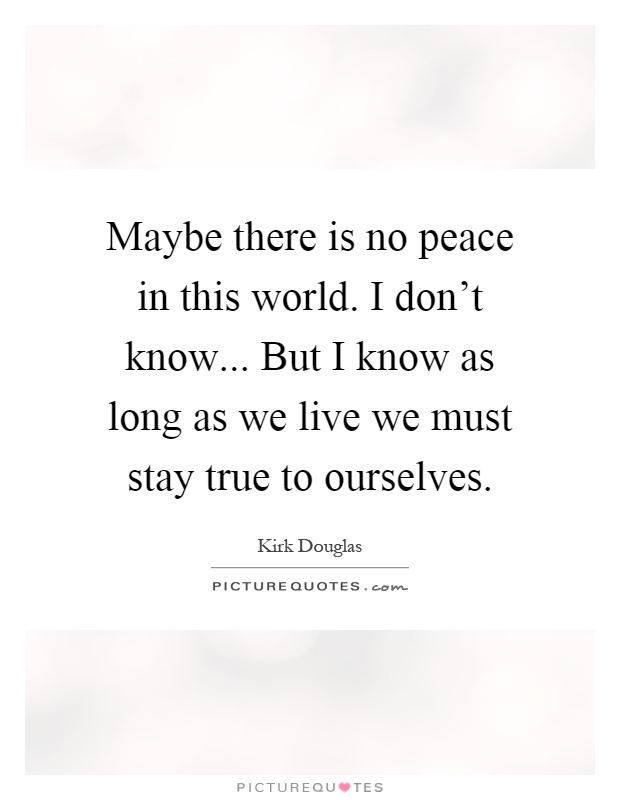 Maybe there is no peace in this world. I don't know... But I know as long as we live we must stay true to ourselves Picture Quote #1