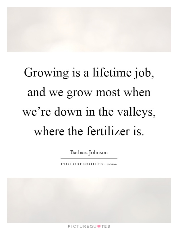 Growing is a lifetime job, and we grow most when we're down in the valleys, where the fertilizer is Picture Quote #1