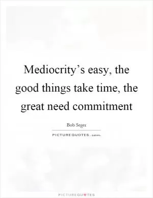 Mediocrity’s easy, the good things take time, the great need commitment Picture Quote #1