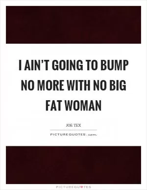 I ain’t going to bump no more with no big fat woman Picture Quote #1