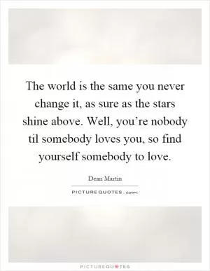 The world is the same you never change it, as sure as the stars shine above. Well, you’re nobody til somebody loves you, so find yourself somebody to love Picture Quote #1