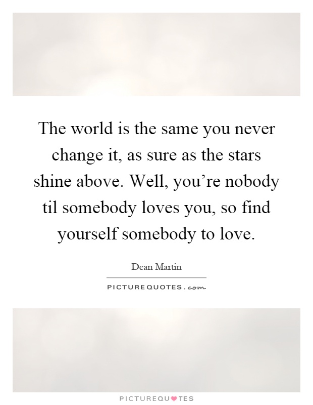 The world is the same you never change it, as sure as the stars shine above. Well, you're nobody til somebody loves you, so find yourself somebody to love Picture Quote #1