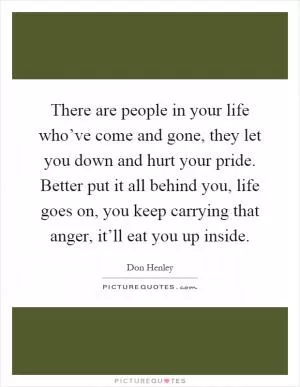 There are people in your life who’ve come and gone, they let you down and hurt your pride. Better put it all behind you, life goes on, you keep carrying that anger, it’ll eat you up inside Picture Quote #1