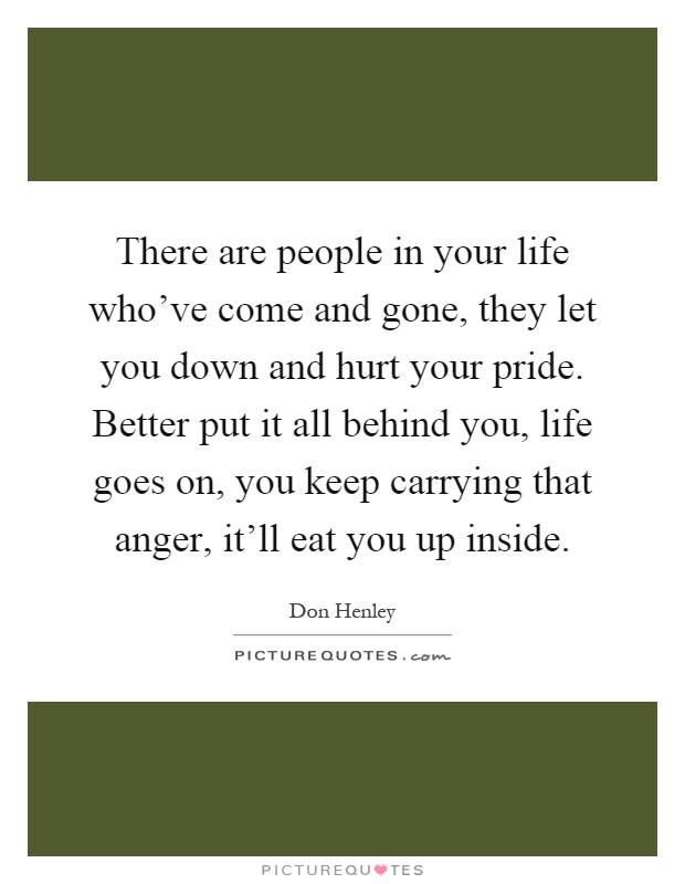 There are people in your life who've come and gone, they let you down and hurt your pride. Better put it all behind you, life goes on, you keep carrying that anger, it'll eat you up inside Picture Quote #1