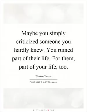 Maybe you simply criticized someone you hardly knew. You ruined part of their life. For them, part of your life, too Picture Quote #1