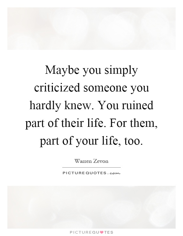 Maybe you simply criticized someone you hardly knew. You ruined part of their life. For them, part of your life, too Picture Quote #1