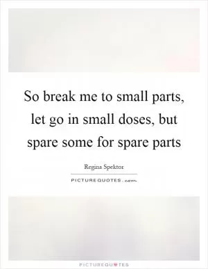 So break me to small parts, let go in small doses, but spare some for spare parts Picture Quote #1