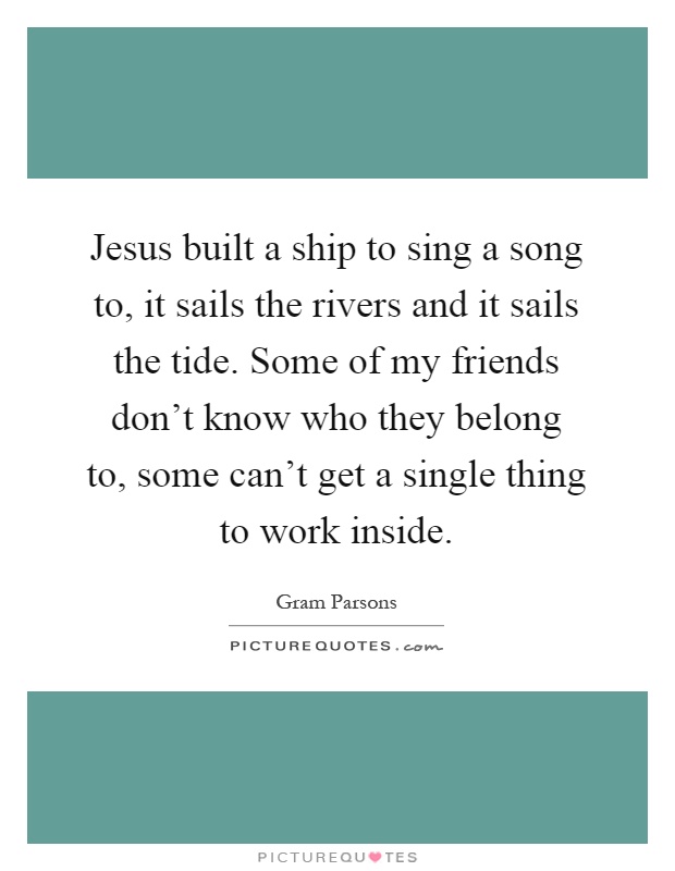 Jesus built a ship to sing a song to, it sails the rivers and it sails the tide. Some of my friends don't know who they belong to, some can't get a single thing to work inside Picture Quote #1