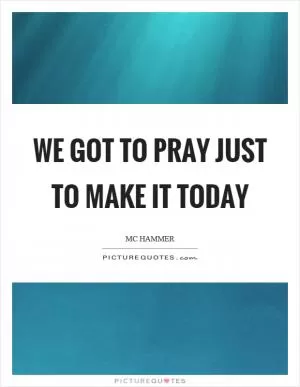 We got to pray just to make it today Picture Quote #1