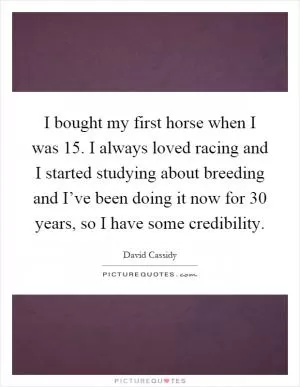 I bought my first horse when I was 15. I always loved racing and I started studying about breeding and I’ve been doing it now for 30 years, so I have some credibility Picture Quote #1